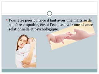 Pour être puéricultrice il faut avoir une maîtrise de soi, être empathie, être à l’écoute, avoir une aisance relationnelle et psychologique. 