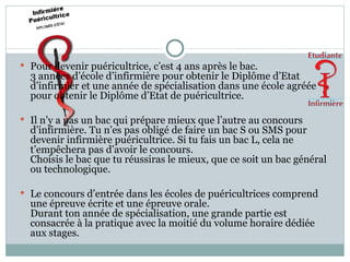 Pour devenir puéricultrice, c’est 4 ans après le bac.  3 années d’école d’infirmière pour obtenir le Diplôme d’Etat d’infirmier et une année de spécialisation dans une école agréée pour obtenir le Diplôme d’Etat de puéricultrice. Il n’y a pas un bac qui prépare mieux que l’autre au concours d’infirmière. Tu n’es pas obligé de faire un bac S ou SMS pour devenir infirmière puéricultrice. Si tu fais un bac L, cela ne t’empêchera pas d’avoir le concours.  Choisis le bac que tu réussiras le mieux, que ce soit un bac général ou technologique. Le concours d’entrée dans les écoles de puéricultrices comprend une épreuve écrite et une épreuve orale.  Durant ton année de spécialisation, une grande partie est consacrée à la pratique avec la moitié du volume horaire dédiée aux stages. 