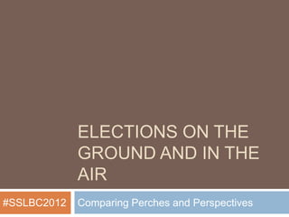 ELECTIONS ON THE
             GROUND AND IN THE
             AIR
#SSLBC2012   Comparing Perches and Perspectives
 
