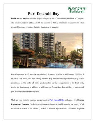 -Puri Emerald Bay-
Puri Emerald Bay is a suburban project enlarged by Puri Constructions positioned in Gurgaon.
The scheme proposes 2BHK, 3BHK in addition to 4BHK apartments in addition to villas
prepared by means of modern facilities for console of residents.
Extending crosswise 17 acres by way of simply 9 towers, 16 villas in addition to a 25,000 sq ft
exclusive club house, this new coming Emerald Bay proffers elite high breathing way of life
experience. In the midst of better craftsmanship, careful concentration is to detail with,
comforting landscaping in addition to wide-ranging Zen gardens, Emerald Bay is a concealed
gem that requirements to be exposed.
Made up your brain to purchase an apartment in Puri Emerald Bay at Sector- 104, Dwarka
Expressway, Gurgaon. Our Property Advisors are forever accessible to assist you by way of all
the details in relation to the scheme (Location, Amenities, Specifications, Floor Plans, Payment
-Puri Emerald Bay-
Puri Emerald Bay is a suburban project enlarged by Puri Constructions positioned in Gurgaon.
The scheme proposes 2BHK, 3BHK in addition to 4BHK apartments in addition to villas
prepared by means of modern facilities for console of residents.
Extending crosswise 17 acres by way of simply 9 towers, 16 villas in addition to a 25,000 sq ft
exclusive club house, this new coming Emerald Bay proffers elite high breathing way of life
experience. In the midst of better craftsmanship, careful concentration is to detail with,
comforting landscaping in addition to wide-ranging Zen gardens, Emerald Bay is a concealed
gem that requirements to be exposed.
Made up your brain to purchase an apartment in Puri Emerald Bay at Sector- 104, Dwarka
Expressway, Gurgaon. Our Property Advisors are forever accessible to assist you by way of all
the details in relation to the scheme (Location, Amenities, Specifications, Floor Plans, Payment
-Puri Emerald Bay-
Puri Emerald Bay is a suburban project enlarged by Puri Constructions positioned in Gurgaon.
The scheme proposes 2BHK, 3BHK in addition to 4BHK apartments in addition to villas
prepared by means of modern facilities for console of residents.
Extending crosswise 17 acres by way of simply 9 towers, 16 villas in addition to a 25,000 sq ft
exclusive club house, this new coming Emerald Bay proffers elite high breathing way of life
experience. In the midst of better craftsmanship, careful concentration is to detail with,
comforting landscaping in addition to wide-ranging Zen gardens, Emerald Bay is a concealed
gem that requirements to be exposed.
Made up your brain to purchase an apartment in Puri Emerald Bay at Sector- 104, Dwarka
Expressway, Gurgaon. Our Property Advisors are forever accessible to assist you by way of all
the details in relation to the scheme (Location, Amenities, Specifications, Floor Plans, Payment
 