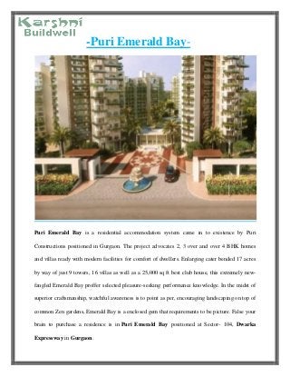-Puri Emerald Bay-
Puri Emerald Bay is a residential accommodation system came in to existence by Puri
Constructions positioned in Gurgaon. The project advocates 2, 3 over and over 4 BHK homes
and villas ready with modern facilities for comfort of dwellers. Enlarging cater bended 17 acres
by way of just 9 towers, 16 villas as well as a 25,000 sq ft best club house, this extremely new-
fangled Emerald Bay proffer selected pleasure-seeking performance knowledge. In the midst of
superior craftsmanship, watchful awareness is to point as per, encouraging landscaping on top of
common Zen gardens, Emerald Bay is a enclosed gem that requirements to be picture. False your
brain to purchase a residence is in Puri Emerald Bay positioned at Sector- 104, Dwarka
Expressway in Gurgaon.
 
