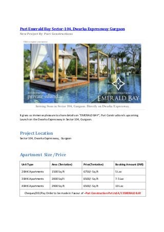 Puri Emerald Bay Sector-104, Dwarka Expressway Gurgaon
New Project By Puri Constructions




It gives us immense pleasure to share details on "EMERALD BAY", Puri Constructions’s upcoming
Launch on the Dwarka Expressway in Sector 104, Gurgaon.



Project Location
Sector 104, Dwarka Expressway, Gurgaon




Apartment Size /Price

 Unit Type              Area (Tentative)         Price(Tentative)         Booking Amount (INR)

 2 BHK Apartments        1500 Sq.Ft              6750/- Sq.Ft             5 Lac

 3 BHK Apartments       2000 Sq.Ft               6500/- Sq.Ft             7.5 Lac

 4 BHK Apartments        2900 Sq.Ft              6500/- Sq.Ft             10 Lac

   Cheques/DD/Pay Order to be made in Favour of –Puri Construction Pvt Ltd A/C EMERALD BAY
 