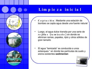 Limpieza inicial   Captación:  Mediante una estación de bombeo se capta agua desde una fuente natural Luego, el agua dulce transita por una serie de  rejillas (tamizado)  en donde se eliminan ramas, papeles, ripio y otros sólidos de gran tamaño El agua “tamizada” es conducida a unos estanques “ en donde las partículas de suelo y arena existentes  sedimentan 