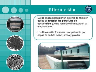 Filtración   Luego el agua pasa por un sistema de filtros en donde se  retienen las partículas en suspensión  que no han sido eliminadas en la etapa anterior.  Los filtros están formados principalmente por capas de carbón activo, arena y gravilla. 