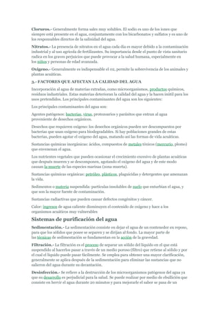 Cloruros.- Generalmente forma sales muy solubles. El sodio es uno de los iones que
siempre está presente en el agua, conjuntamente con los bicarbonatos y sulfatos y es uno de
los responsables directos de la salinidad del agua.
Nitratos.- La presencia de nitratos en el agua cada día es mayor debido a la contaminación
industrial y al uso agrícola de fertilizantes. Su importancia desde el punto de vista sanitario
radica en los graves perjuicios que puede provocar a la salud humana, especialmente en
los niños y personas de edad avanzada.
Oxigeno.- Generalmente es indispensable el 02, permite la sobrevivencia de los animales y
plantas acuáticas.
3.- FACTORES QUE AFECTAN LA CALIDAD DEL AGUA
Incorporación al agua de materias extrañas, como microorganismos, productos químicos,
residuos industriales. Estas materias deterioran la calidad del agua y la hacen inútil para los
usos pretendidos. Los principales contaminantes del agua son los siguientes:
Los principales contaminantes del agua son:
Agentes patógenos: bacterias, virus, protozoarios y parásitos que entran al agua
proveniente de desechos orgánicos.
Desechos que requieren oxígeno: los desechos orgánicos pueden ser descompuestos por
bacterias que usan oxígeno para biodegradables. Si hay poblaciones grandes de estas
bacterias, pueden agotar el oxígeno del agua, matando así las formas de vida acuáticas.
Sustancias químicas inorgánicas: ácidos, compuestos de metales tóxicos (mercurio, plomo)
que envenenan el agua.
Los nutrientes vegetales que pueden ocasionar el crecimiento excesivo de plantas acuáticas
que después mueren y se descomponen, agotando el oxígeno del agua y de este modo
causan la muerte de las especies marinas (zona muerta).
Sustancias químicas orgánicas: petróleo, plásticos, plaguicidas y detergentes que amenazan
la vida.
Sedimentos o materia suspendida: partículas insolubles de suelo que enturbian el agua, y
que son la mayor fuente de contaminación.
Sustancias radiactivas que pueden causar defectos congénitos y cáncer.
Calor: ingresos de agua caliente disminuyen el contenido de oxígeno y hace a los
organismos acuáticos muy vulnerables

Sistemas de purificación del agua
Sedimentación.- La sedimentación consiste en dejar el agua de un contenedor en reposo,
para que los sólidos que posee se separen y se dirijan al fondo. La mayor parte de
las técnicas de sedimentación se fundamentan en la acción de la gravedad.
Filtración.- La filtración es el proceso de separar un sólido del líquido en el que está
suspendido al hacerlos pasar a través de un medio poroso (filtro) que retiene al sólido y por
el cual el líquido puede pasar fácilmente. Se emplea para obtener una mayor clarificación,
generalmente se aplica después de la sedimentación para eliminar las sustancias que no
salieron del agua durante su decantación.
Desinfección.- Se refiere a la destrucción de los microorganismos patógenos del agua ya
que su desarrollo es perjudicial para la salud. Se puede realizar por medio de ebullición que
consiste en hervir el agua durante 20 minutos y para mejorarle el sabor se pasa de un
 