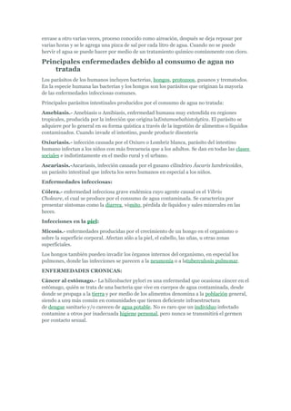 envase a otro varias veces, proceso conocido como aireación, después se deja reposar por
varias horas y se le agrega una pizca de sal por cada litro de agua. Cuando no se puede
hervir el agua se puede hacer por medio de un tratamiento químico comúnmente con cloro.

Principales enfermedades debido al consumo de agua no
    tratada
Los parásitos de los humanos incluyen bacterias, hongos, protozoos, gusanos y trematodos.
En la especie humana las bacterias y los hongos son los parásitos que originan la mayoría
de las enfermedades infecciosas comunes.
Principales parásitos intestinales producidos por el consumo de agua no tratada:
Amebiasis.- Amebiasis o Amibiasis, enfermedad humana muy extendida en regiones
tropicales, producida por la infección que origina laEntamoebahistolytica. El parásito se
adquiere por lo general en su forma quística a través de la ingestión de alimentos o líquidos
contaminados. Cuando invade el intestino, puede producir disentería
Oxiuriasis.- infección causada por el Oxiuro o Lombriz blanca, parásito del intestino
humano infectan a los niños con más frecuencia que a los adultos. Se dan en todas las clases
sociales e indistintamente en el medio rural y el urbano.
Ascariasis.-Ascariasis, infección causada por el gusano cilíndrico Áscaris lumbricoides,
un parásito intestinal que infecta los seres humanos en especial a los niños.
Enfermedades infecciosas:
Cólera.- enfermedad infecciosa grave endémica cuyo agente causal es el Vibrio
Choleare, el cual se produce por el consumo de agua contaminada. Se caracteriza por
presentar síntomas como la diarrea, vómito, pérdida de líquidos y sales minerales en las
heces.
Infecciones en la piel:
Micosis.- enfermedades producidas por el crecimiento de un hongo en el organismo o
sobre la superficie corporal. Afectan sólo a la piel, el cabello, las uñas, u otras zonas
superficiales.
Los hongos también pueden invadir los órganos internos del organismo, en especial los
pulmones, donde las infecciones se parecen a la neumonía o a latuberculosis pulmonar.
ENFERMEDADES CRONICAS:
Cáncer al estómago.- La hilicobacter pylori es una enfermedad que ocasiona cáncer en el
estómago, quién se trata de una bacteria que vive en cuerpos de agua contaminada, desde
donde se propaga a la tierra y por medio de los alimentos denomina a la población general,
siendo a un9 más común en comunidades que tienen deficiente infraestructura
de dengue sanitario y/o carecen de agua potable. No es raro que un individuo infectado
contamine a otros por inadecuada higiene personal, pero nunca se transmitirá el germen
por contacto sexual.
 
