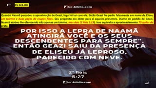 Quando Naamã percebeu a aproximação de Geazi, logo foi ter com ele. Então Geazi lhe pediu falsamente em nome de Eliseu
um talento e duas peças de roupas finas. Seu propósito era obter para si aqueles presentes. Diante do pedido de Geazi,
Naamã acabou lhe oferecendo não apenas um talento, mas dois (2 Reis 5:23). Isso equivalia a aproximadamente 70 quilos de
prata.
R$ 224.000
 