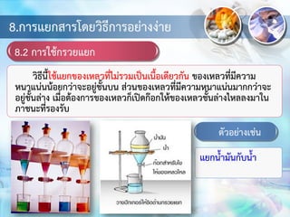 8.การแยกสารโดยวิธีการอย่างง่าย
8.2 การใช้กรวยแยก
วิธีนี้ใช้แยกของเหลวที่ไม่รวมเป็นเนื้อเดียวกัน ของเหลวที่มีความ
หนาแน่นน้อยกว่าจะอยู่ชั้นบน ส่วนของเหลวที่มีความหนาแน่นมากกว่าจะ
อยู่ชั้นล่าง เมื่อต้องการของเหลวก็เปิดก๊อกให้ของเหลวชั้นล่างไหลลงมาใน
ภาชนะที่รองรับ
ตัวอย่างเช่น
แยกน้ามันกับน้า
 