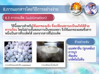 8.การแยกสารโดยวิธีการอย่างง่าย
8.3 การระเหิด (sublimation)
วิธีนี้เหมาะสาหรับใช้แยกของแข็ง ซึ่งเปลี่ยนสถานะเป็นแก๊สได้ด้วย
ความร้อน โดยไม่ผ่านขั้นตอนการเป็นของเหลว จึงใช้แยกของผสมซึ่งสาร
หนึ่งเป็นสารที่ระเหิดได้ ออกจากสารที่ไม่ระเหิด
ตัวอย่างเช่น
-แนฟทาลีน (ลูกเหม็น)
-การบูร
-พิมเสน
-เกล็ดไอโอดีน
 