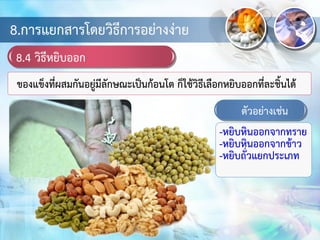 8.การแยกสารโดยวิธีการอย่างง่าย
8.4 วิธีหยิบออก
ของแข็งที่ผสมกันอยู่มีลักษณะเป็นก้อนโต ก็ใช้วิธีเลือกหยิบออกที่ละชิ้นได้
ตัวอย่างเช่น
-หยิบหินออกจากทราย
-หยิบหินออกจากข้าว
-หยิบถั่วแยกประเภท
 