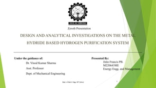 DESIGN AND ANALYTICAL INVESTIGATIONS ON THE METAL
HYDRIDE BASED HYDROGEN PURIFICATION SYSTEM
Presented By:
Jinto Francis PB.
M220643ME
Energy Engg. and Management
Under the guidance of:
Dr. Vinod Kumar Sharma
Asst. Professor
Dept. of Mechanical Engineering
Zeroth Presentation
Dept. of Mech. Engg. NIT Calicut 1
 