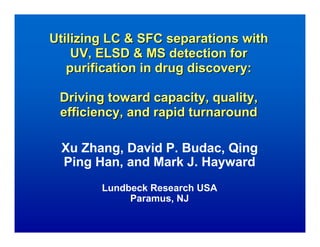 Utilizing LC & SFC separations with
    UV, ELSD & MS detection for
   purification in drug discovery:

 Driving toward capacity, quality,
 efficiency, and rapid turnaround

 Xu Zhang, David P. Budac, Qing
 Ping Han, and Mark J. Hayward
        Lundbeck Research USA
             Paramus, NJ
 