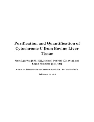 Purification and Quantification of
Cytochrome C from Bovine Liver
Tissue
Amol Agarwal [CM 1502], Michael DeBrota [CM 1612], and
Logan Fenimore [CM 1641]
CHEM291 Introduction to Chemical Research | Dr. Weatherman
February 16, 2018
 