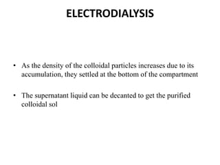 ELECTRODIALYSIS
• As the density of the colloidal particles increases due to its
accumulation, they settled at the bottom of the compartment
• The supernatant liquid can be decanted to get the purified
colloidal sol
 