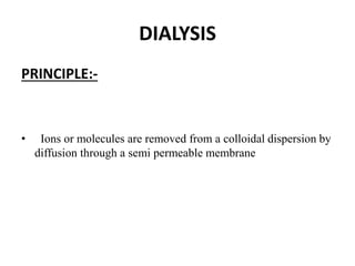 DIALYSIS
PRINCIPLE:-
• Ions or molecules are removed from a colloidal dispersion by
diffusion through a semi permeable membrane
 