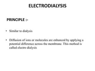 ELECTRODIALYSIS
PRINCIPLE :-
• Similar to dialysis
• Diffusion of ions or molecules are enhanced by applying a
potential difference across the membrane. This method is
called electro dialysis
 