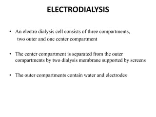 ELECTRODIALYSIS
• An electro dialysis cell consists of three compartments,
two outer and one center compartment
• The center compartment is separated from the outer
compartments by two dialysis membrane supported by screens
• The outer compartments contain water and electrodes
 