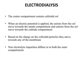 ELECTRODIALYSIS
• The center compartment contain colloidal sol
• When an electric potential is applied, the anions from the sol
move towards the anode compartment and cations from the sol
move towards the cathode compartment
• Based on the charge on the colloidal particles they move
towards any of the membrane
• Non electrolyte impurities diffuse in to both the outer
compartments
 