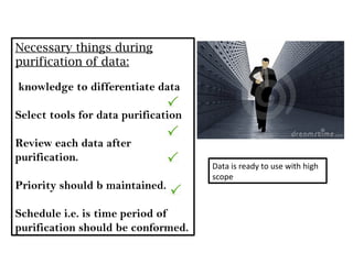 Necessary things during
purification of data:

knowledge to differentiate data

Select tools for data purification

Review each data after
purification.
                                     Data is ready to use with high
                                     scope
Priority should b maintained.

Schedule i.e. is time period of
purification should be conformed.
 