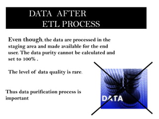 DATA AFTER
            ETL PROCESS
 Even though, the data are processed in the
 staging area and made available for the end
 user. The data purity cannot be calculated and
 set to 100% .

 The level of data quality is rare.


Thus data purification process is
important
 