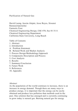 Purification of Natural Gas
David Luong, Jassim Alajmi, Jesse Reyes, Siwanet
Ratanasiripornchai
Fantastic Four
Chemical Engineering Design, ChE 470, Sec 01 5111
Chemical Engineering Department
California State University, Long Beach
Table of Contents
1. Abstract
2. Introduction
A. Problem Statement
B. Related Work and Market Analysis
3. Process Design/Methodology/Approach
4. Components Description and Process
5. Cost Analysis
6. Results
7. Summary/Conclusion
8. Future Work
9. References
10. Appendix
Abstract
As the population of the world continues to increase, there is an
increase in energy demand. Though there are many ways to
produce energy, it is important that the energy can be easily
obtained and produce less pollution than methods used in the
past. One solution that has emerged and is currently continuing
to grow today is natural gas. Burning natural gas for energy
 