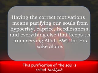 Having the correct motivations means purifying our souls from hypocrisy, caprice, heedlessness, and everything else that keeps us from serving Allah SWT for His sake alone. This purification of the soul is called tazkiyah.