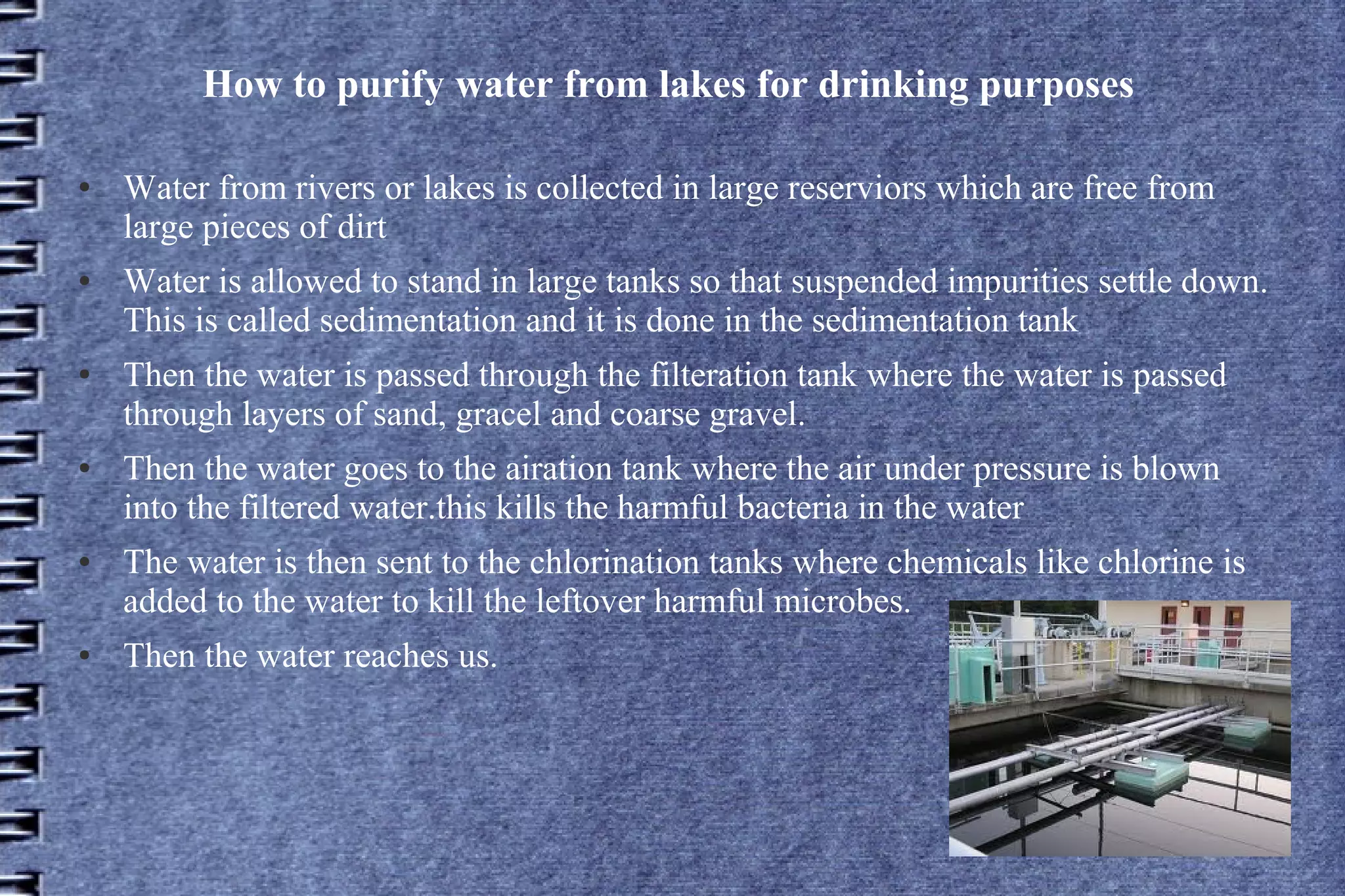 How to purify water from lakes for drinking purposes
●

●

●

●

●

●

Water from rivers or lakes is collected in large reserviors which are free from
large pieces of dirt
Water is allowed to stand in large tanks so that suspended impurities settle down.
This is called sedimentation and it is done in the sedimentation tank
Then the water is passed through the filteration tank where the water is passed
through layers of sand, gracel and coarse gravel.
Then the water goes to the airation tank where the air under pressure is blown
into the filtered water.this kills the harmful bacteria in the water
The water is then sent to the chlorination tanks where chemicals like chlorine is
added to the water to kill the leftover harmful microbes.
Then the water reaches us.

 