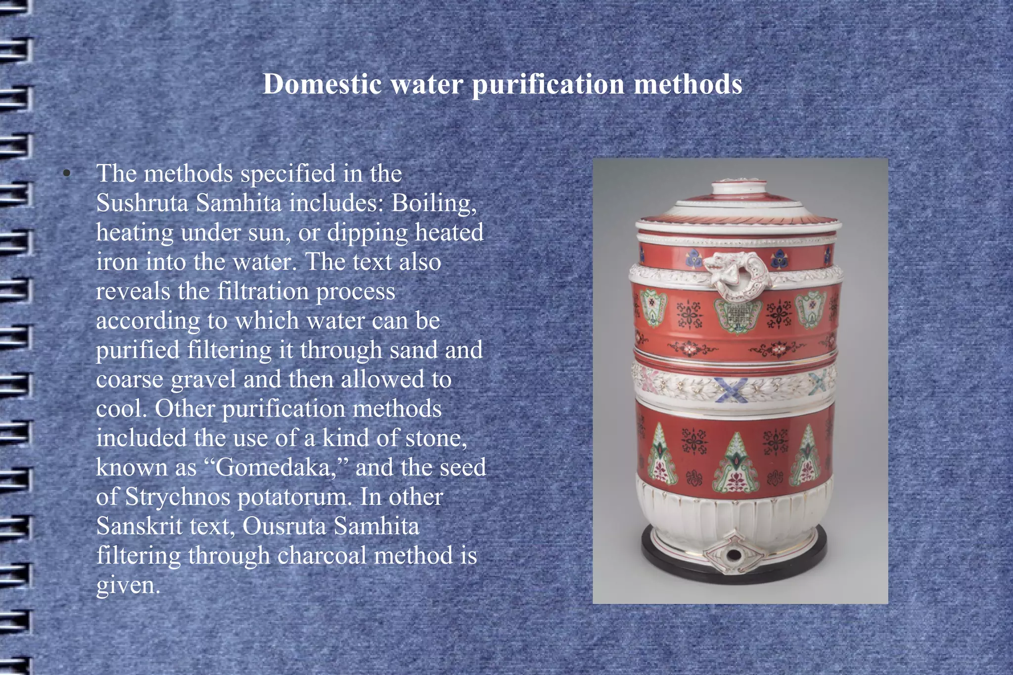Domestic water purification methods
●

The methods specified in the
Sushruta Samhita includes: Boiling,
heating under sun, or dipping heated
iron into the water. The text also
reveals the filtration process
according to which water can be
purified filtering it through sand and
coarse gravel and then allowed to
cool. Other purification methods
included the use of a kind of stone,
known as “Gomedaka,” and the seed
of Strychnos potatorum. In other
Sanskrit text, Ousruta Samhita
filtering through charcoal method is
given.

 