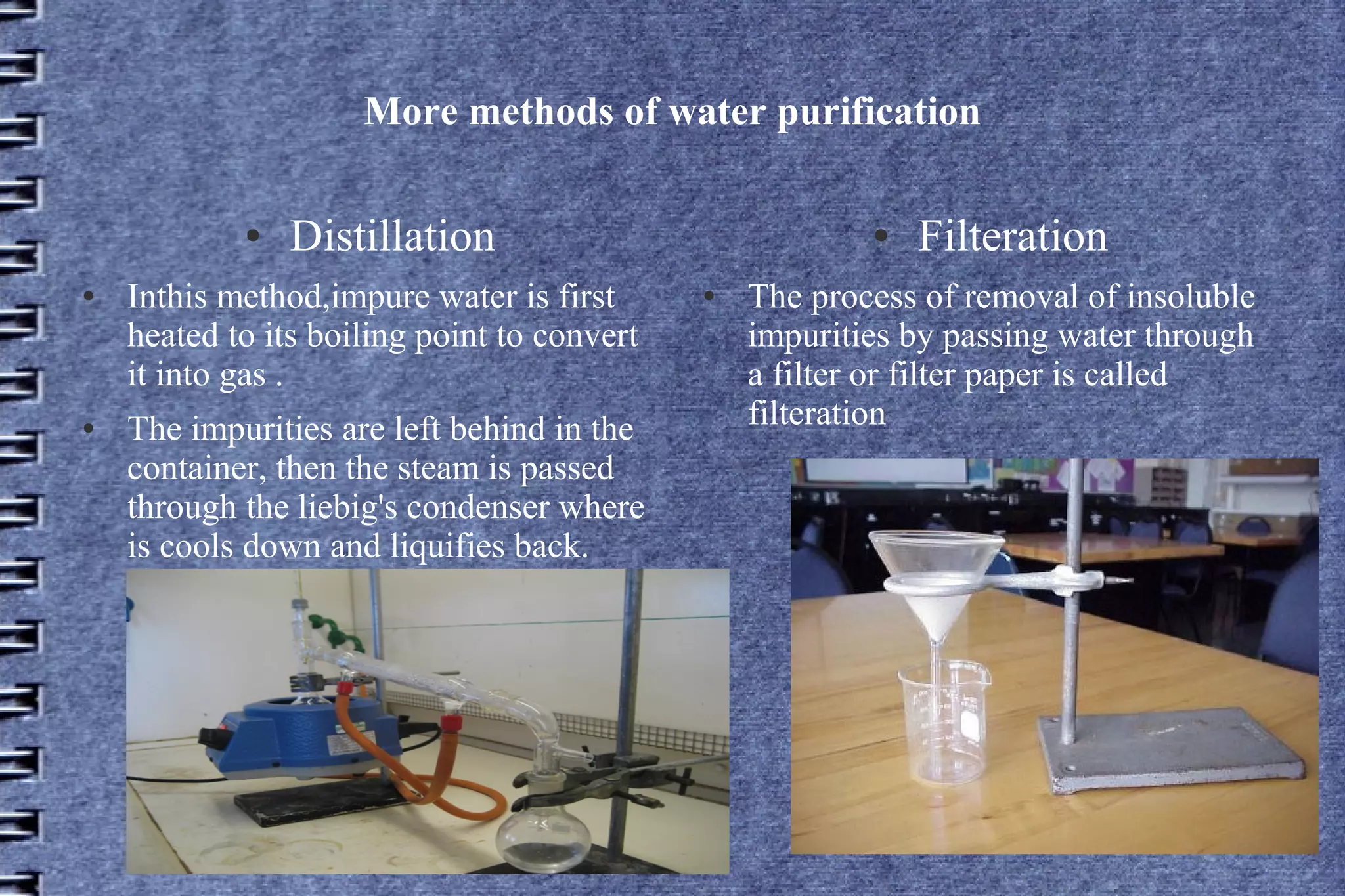 More methods of water purification
●
●

●

Distillation

Inthis method,impure water is first
heated to its boiling point to convert
it into gas .
The impurities are left behind in the
container, then the steam is passed
through the liebig's condenser where
is cools down and liquifies back.

●
●

Filteration

The process of removal of insoluble
impurities by passing water through
a filter or filter paper is called
filteration

 