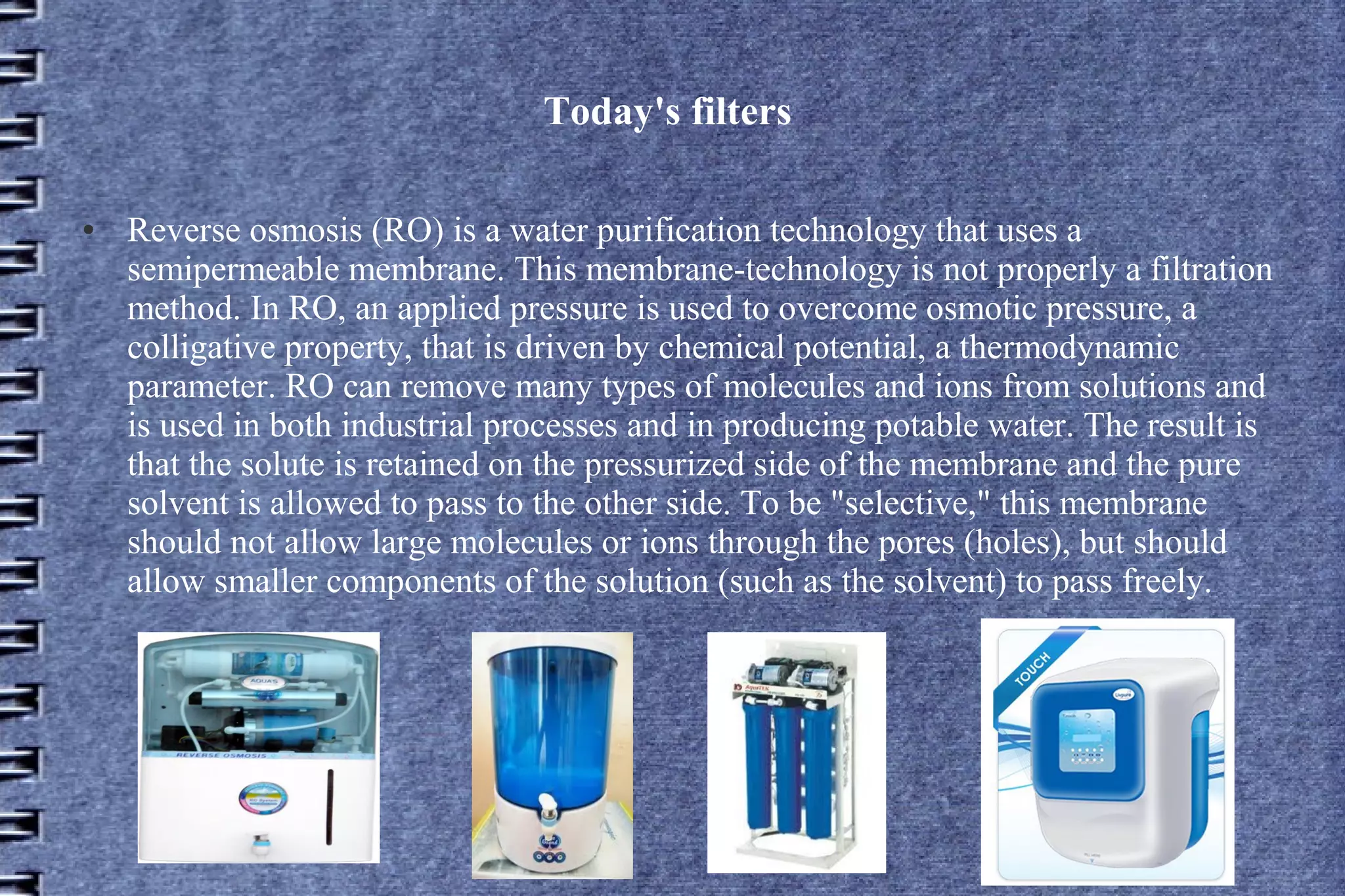 Today's filters
●

Reverse osmosis (RO) is a water purification technology that uses a
semipermeable membrane. This membrane-technology is not properly a filtration
method. In RO, an applied pressure is used to overcome osmotic pressure, a
colligative property, that is driven by chemical potential, a thermodynamic
parameter. RO can remove many types of molecules and ions from solutions and
is used in both industrial processes and in producing potable water. The result is
that the solute is retained on the pressurized side of the membrane and the pure
solvent is allowed to pass to the other side. To be "selective," this membrane
should not allow large molecules or ions through the pores (holes), but should
allow smaller components of the solution (such as the solvent) to pass freely.

 
