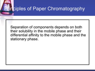Principles of Paper Chromatography
Separation of components depends on both
their solubility in the mobile phase and their
differential affinity to the mobile phase and the
stationary phase.
 