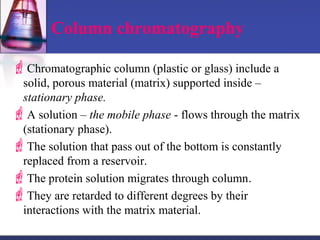 Column chromatography
Chromatographic column (plastic or glass) include a
solid, porous material (matrix) supported inside –
stationary phase.
A solution – the mobile phase - flows through the matrix
(stationary phase).
The solution that pass out of the bottom is constantly
replaced from a reservoir.
The protein solution migrates through column.
They are retarded to different degrees by their
interactions with the matrix material.
 