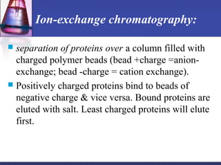 Ion-exchange chromatography:
 separation of proteins over a column filled with
charged polymer beads (bead +charge =anion-
exchange; bead -charge = cation exchange).
 Positively charged proteins bind to beads of
negative charge & vice versa. Bound proteins are
eluted with salt. Least charged proteins will elute
first.
 