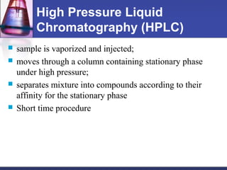 High Pressure Liquid
Chromatography (HPLC)
 sample is vaporized and injected;
 moves through a column containing stationary phase
under high pressure;
 separates mixture into compounds according to their
affinity for the stationary phase
 Short time procedure
 