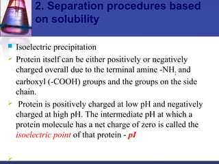 2. Separation procedures based
on solubility
 Isoelectric precipitation
 Protein itself can be either positively or negatively
charged overall due to the terminal amine -NH2
and
carboxyl (-COOH) groups and the groups on the side
chain.
 Protein is positively charged at low pH and negatively
charged at high pH. The intermediate pH at which a
protein molecule has a net charge of zero is called the
isoelectric point of that protein - pI

 