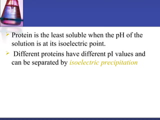  Protein is the least soluble when the pH of the
solution is at its isoelectric point.
 Different proteins have different pI values and
can be separated by isoelectric precipitation
 