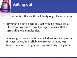 Salting out
 Neutral salts influence the solubility of globular proteins.
 Hydrophilic amino acid interact with the molecules of
H2O, allow proteins to form hydrogen bonds with the
surrounding water molecules.
 Increasing salt concentration which decreases the number
of water molecules available to interact with protein.
 Increasing ionic strength decrease solubility of a protein.
 