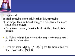  In general:
a) small proteins more soluble than large proteins
b) the larger the number of charged side chains, the more
soluble the protein
c) Proteins are usually least soluble at their isoelectric
points.
 Sufficiently high ionic strength completely precipitate a
protein from solution.
 Divalent salts [MgCl2, (NH4)SO4] are far more effective
than monovalent (NaCl).
 