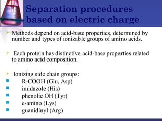 Separation procedures
based on electric charge
 Methods depend on acid-base properties, determined by
number and types of ionizable groups of amino acids.
 Each protein has distinctive acid-base properties related
to amino acid composition.
 Ionizing side chain groups:
 R-COOH (Glu, Asp)
 imidazole (His)
 phenolic OH (Tyr)
 e-amino (Lys)
 guanidinyl (Arg)
 