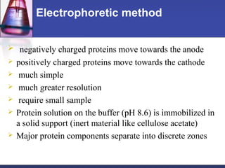 Electrophoretic method
 negatively charged proteins move towards the anode
 positively charged proteins move towards the cathode
 much simple
 much greater resolution
 require small sample
 Protein solution on the buffer (pH 8.6) is immobilized in
a solid support (inert material like cellulose acetate)
 Major protein components separate into discrete zones
 