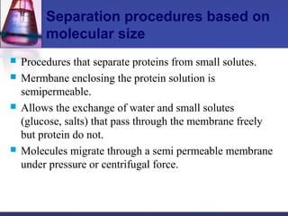 Separation procedures based on
molecular size
 Procedures that separate proteins from small solutes.
 Mermbane enclosing the protein solution is
semipermeable.
 Allows the exchange of water and small solutes
(glucose, salts) that pass through the membrane freely
but protein do not.
 Molecules migrate through a semi permeable membrane
under pressure or centrifugal force.
 