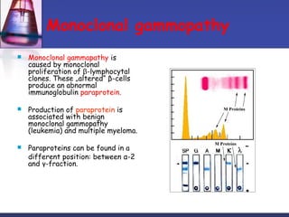 Monoclonal gammopathy
 Monoclonal gammapathy is
caused by monoclonal
proliferation of β-lymphocytal
clones. These „altered“ β-cells
produce an abnormal
immunoglobulin paraprotein.
 Production of paraprotein is
associated with benign
monoclonal gammopathy
(leukemia) and multiple myeloma.
 Paraproteins can be found in a
different position: between α-2
and γ-fraction.
 