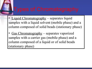 • Liquid Chromatography – separates liquid
samples with a liquid solvent (mobile phase) and a
column composed of solid beads (stationary phase)
• Gas Chromatography – separates vaporized
samples with a carrier gas (mobile phase) and a
column composed of a liquid or of solid beads
(stationary phase)
Types of Chromatography
 