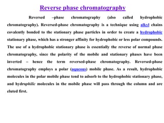 Reverse phase chromatography
Reversed –phase chromatography (also called hydrophobic
chromatography). Reversed-phase chromatography is a technique using alkyl chains
covalently bonded to the stationary phase particles in order to create a hydrophobic
stationary phase, which has a stronger affinity for hydrophobic or less polar compounds.
The use of a hydrophobic stationary phase is essentially the reverse of normal phase
chromatography, since the polarity of the mobile and stationary phases have been
inverted – hence the term reversed-phase chromatography. Reversed-phase
chromatography employs a polar (aqueous) mobile phase. As a result, hydrophobic
molecules in the polar mobile phase tend to adsorb to the hydrophobic stationary phase,
and hydrophilic molecules in the mobile phase will pass through the column and are
eluted first.
 