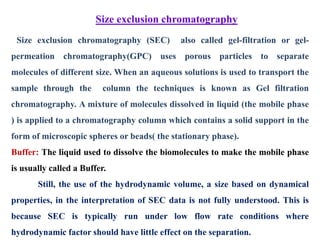 Size exclusion chromatography
Size exclusion chromatography (SEC) also called gel-filtration or gel-
permeation chromatography(GPC) uses porous particles to separate
molecules of different size. When an aqueous solutions is used to transport the
sample through the column the techniques is known as Gel filtration
chromatography. A mixture of molecules dissolved in liquid (the mobile phase
) is applied to a chromatography column which contains a solid support in the
form of microscopic spheres or beads( the stationary phase).
Buffer: The liquid used to dissolve the biomolecules to make the mobile phase
is usually called a Buffer.
Still, the use of the hydrodynamic volume, a size based on dynamical
properties, in the interpretation of SEC data is not fully understood. This is
because SEC is typically run under low flow rate conditions where
hydrodynamic factor should have little effect on the separation.
 