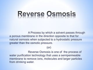 A Process by which a solvent passes through
a porous membrane in the direction opposite to that for
natural osmosis when subjected to a hydrostatic pressure
greater than the osmotic pressure.
(or)
Reverse Osmosis is one of the process of
water purification technology that uses a semipermeable
membrane to remove ions, molecules and larger particles
from drinking water.
 