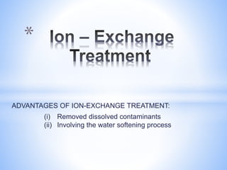 ADVANTAGES OF ION-EXCHANGE TREATMENT:
(i) Removed dissolved contaminants
(ii) Involving the water softening process
*
 