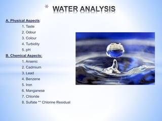 A. Physical Aspects:
1. Taste
2. Odour
3. Colour
4. Turbidity
5. pH
B. Chemical Aspects:
1. Arsenic
2. Cadmium
3. Lead
4. Benzene
5. Iron
6. Manganese
7. Chloride
8. Sulfate ** Chlorine Residual
*
 
