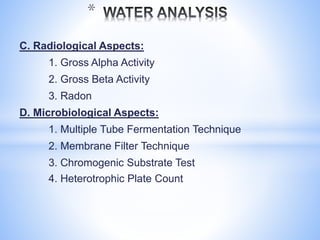 C. Radiological Aspects:
1. Gross Alpha Activity
2. Gross Beta Activity
3. Radon
D. Microbiological Aspects:
1. Multiple Tube Fermentation Technique
2. Membrane Filter Technique
3. Chromogenic Substrate Test
4. Heterotrophic Plate Count
*
 