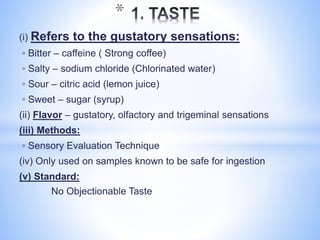 (i) Refers to the gustatory sensations:
◦ Bitter – caffeine ( Strong coffee)
◦ Salty – sodium chloride (Chlorinated water)
◦ Sour – citric acid (lemon juice)
◦ Sweet – sugar (syrup)
(ii) Flavor – gustatory, olfactory and trigeminal sensations
(iii) Methods:
◦ Sensory Evaluation Technique
(iv) Only used on samples known to be safe for ingestion
(v) Standard:
No Objectionable Taste
*
 
